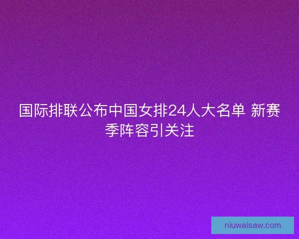 国际排联公布中国女排24人大名单 新赛季阵容引关注