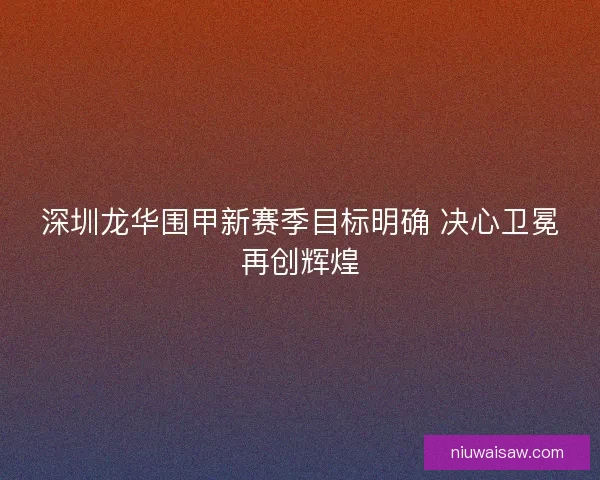 深圳龙华围甲新赛季目标明确 决心卫冕再创辉煌